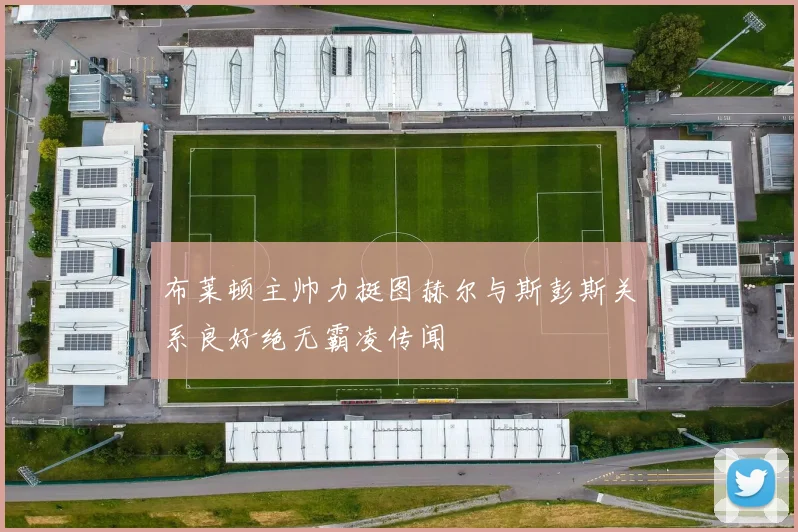 布莱顿主帅力挺图赫尔与斯彭斯关系良好绝无霸凌传闻