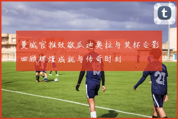 曼城官推致敬瓜迪奥拉与奖杯合影回顾辉煌成就与传奇时刻