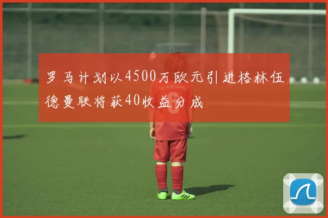 罗马计划以4500万欧元引进格林伍德曼联将获40收益分成