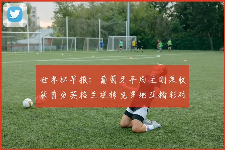 世界杯早报：葡萄牙平民主刚果收获首分英格兰逆转克罗地亚精彩对决
