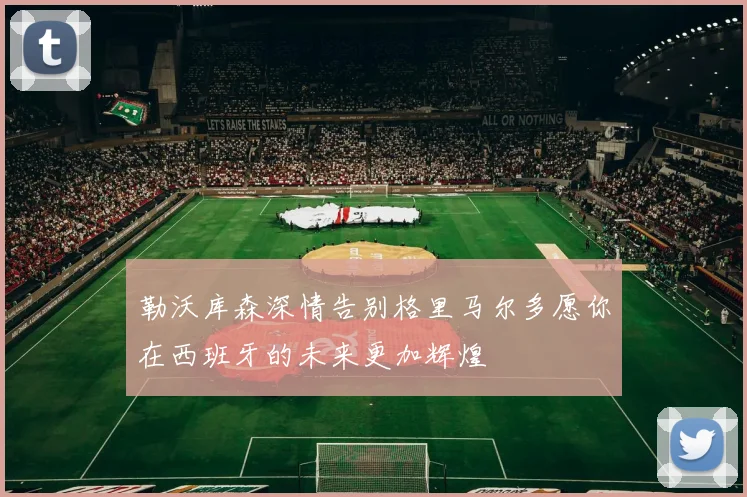勒沃库森深情告别格里马尔多愿你在西班牙的未来更加辉煌