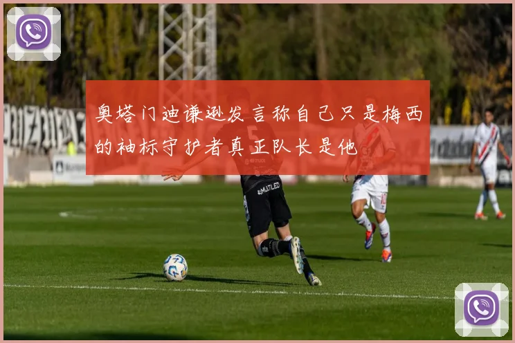 奥塔门迪谦逊发言称自己只是梅西的袖标守护者真正队长是他
