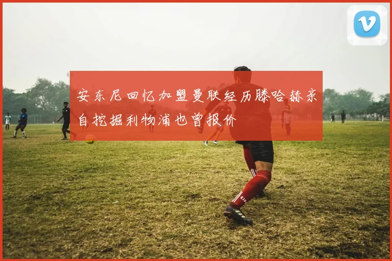 安东尼回忆加盟曼联经历滕哈赫亲自挖掘利物浦也曾报价