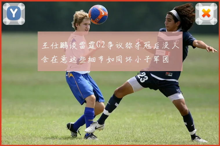 王仕鹏谈雷霆G2争议称夺冠后没人会在意这些细节如同坏小子军团