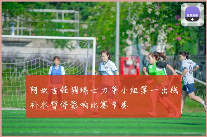 阿坎吉强调瑞士力争小组第一出线补水暂停影响比赛节奏