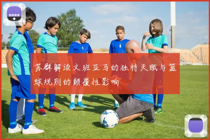 苏群解读文班亚马的独特天赋与篮球规则的颠覆性影响