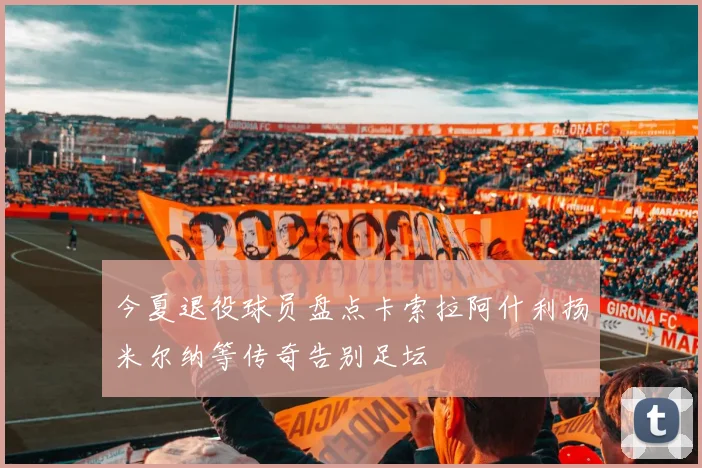 今夏退役球员盘点卡索拉阿什利扬米尔纳等传奇告别足坛
