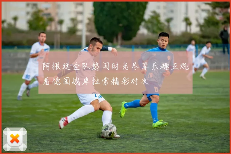 阿根廷全队悠闲时光尽享乐趣正观看德国战库拉索精彩对决