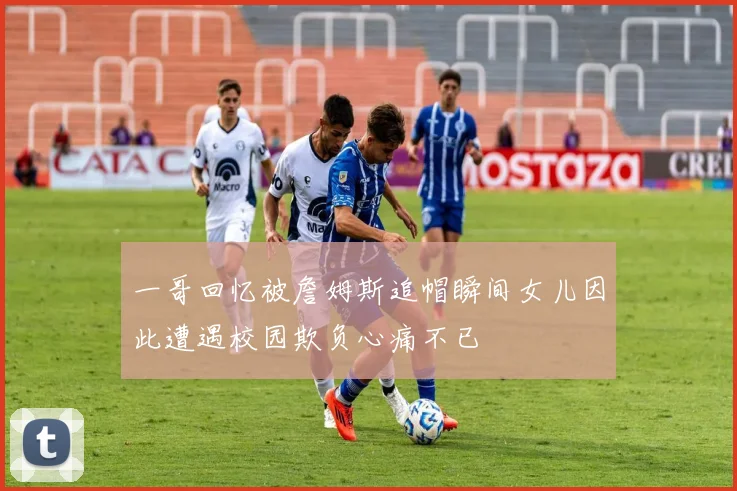 一哥回忆被詹姆斯追帽瞬间女儿因此遭遇校园欺负心痛不已