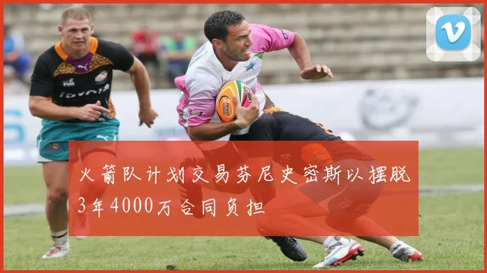 火箭队计划交易芬尼史密斯以摆脱3年4000万合同负担