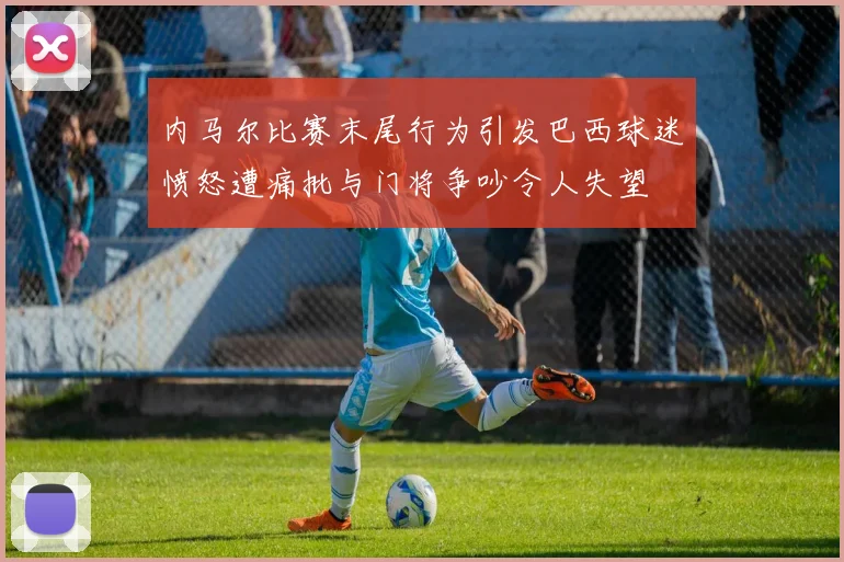 内马尔比赛末尾行为引发巴西球迷愤怒遭痛批与门将争吵令人失望