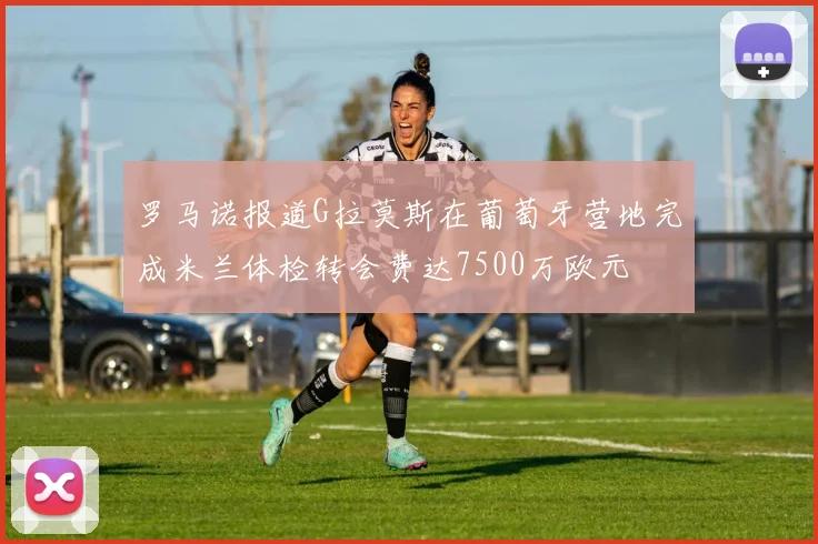 罗马诺报道G拉莫斯在葡萄牙营地完成米兰体检转会费达7500万欧元
