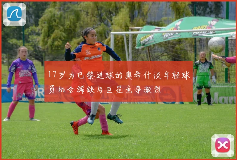 17岁为巴黎进球的奥希什谈年轻球员机会稀缺与巨星竞争激烈