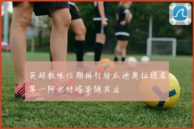 英超教练任期排行榜瓜迪奥拉稳居第一阿尔特塔紧随其后