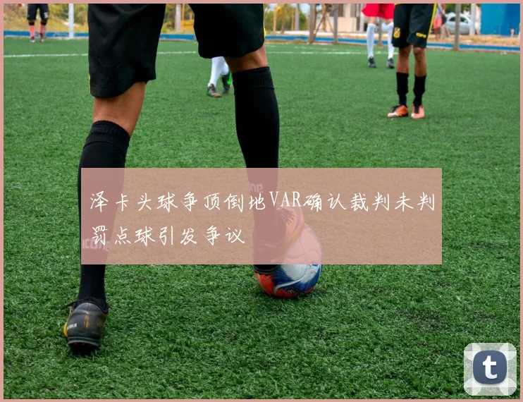 泽卡头球争顶倒地VAR确认裁判未判罚点球引发争议