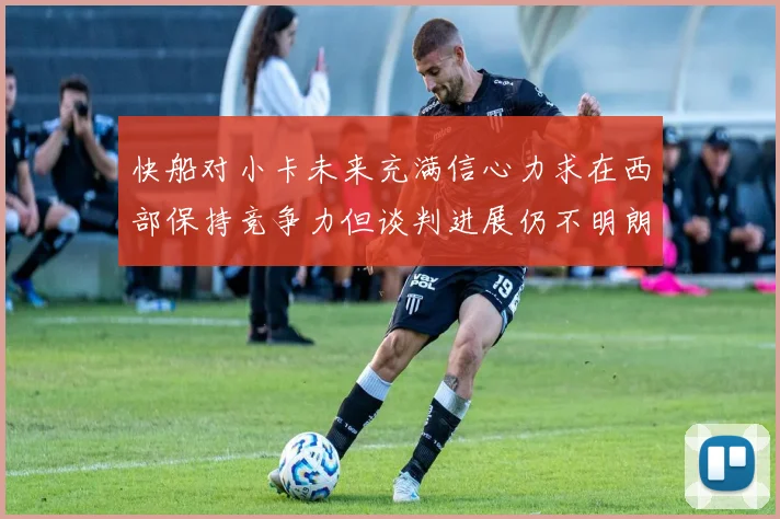 快船对小卡未来充满信心力求在西部保持竞争力但谈判进展仍不明朗