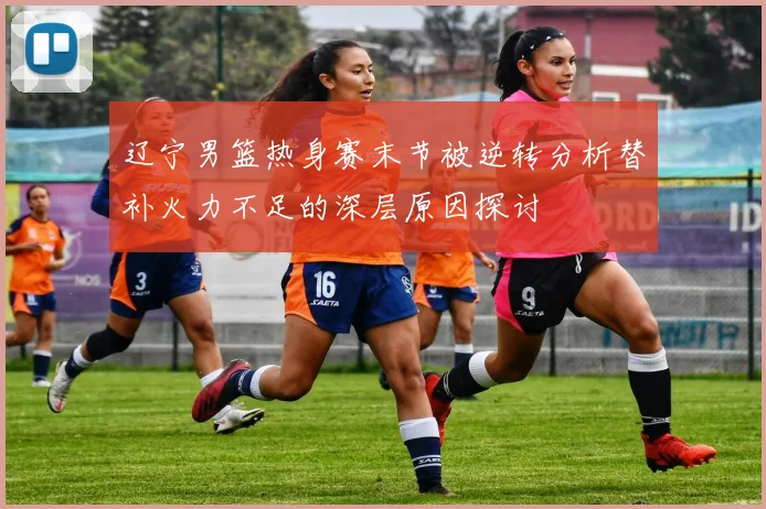 辽宁男篮热身赛末节被逆转分析替补火力不足的深层原因探讨