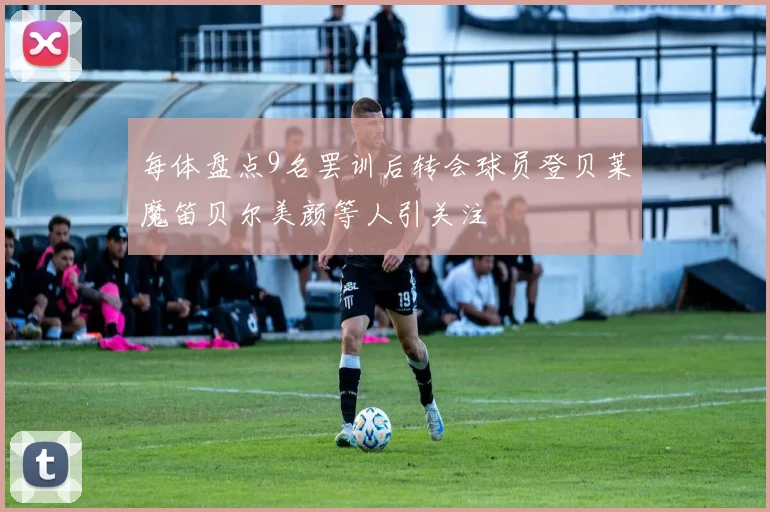 每体盘点9名罢训后转会球员登贝莱魔笛贝尔美颜等人引关注